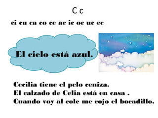 Cc
ci cu ca co ce ac ic oc uc ec



 El cielo está azul.


Cecilia tiene el pelo ceniza.
El calzado de Celia está en casa .
Cuando voy al cole me cojo el bocadillo.
 