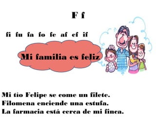 Ff
 fi fu fa fo fe af ef if


     Mi familia es feliz



Mi tío Felipe se come un filete.
Filomena enciende una estufa.
La farmacia está cerca de mi finca.
 