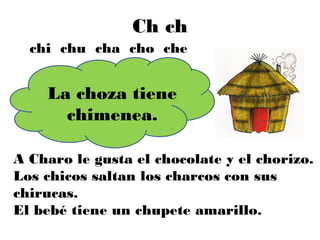 Ch ch
  chi chu cha cho che


    La choza tiene
      chimenea.

A Charo le gusta el chocolate y el chorizo.
Los chicos saltan los charcos con sus
chirucas.
El bebé tiene un chupete amarillo.
 