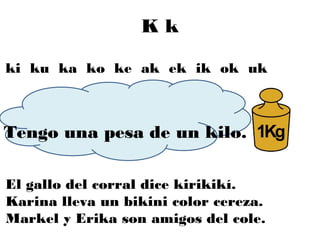 Kk

ki ku ka ko ke ak ek ik ok uk



Tengo una pesa de un kilo.

El gallo del corral dice kirikikí.
Karina lleva un bikini color cereza.
Markel y Erika son amigos del cole.
 