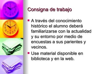 Consigna de trabajo A través del conocimiento histórico el alumno deberá familiarizarse con la actualidad y su entorno por medio de encuestas a sus parientes y vecinos. Use material disponible en biblioteca y en la web. 