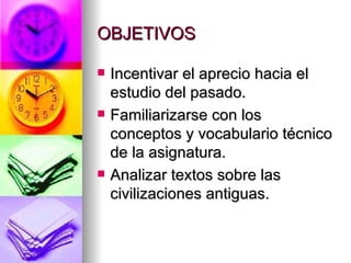 OBJETIVOS Incentivar el aprecio hacia el estudio del pasado. Familiarizarse con los conceptos y vocabulario técnico de la asignatura. Analizar textos sobre las civilizaciones antiguas. 