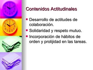 Contenidos Actitudinales Desarrollo de actitudes de colaboración. Solidaridad y respeto mutuo. Incorporación de hábitos de orden y prolijidad en las tareas. 