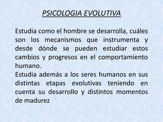 PSICOLOGIA EVOLUTIVA Estudia como el hombre se desarrolla, cuáles son los mecanismos que instrumenta y desde dónde se pueden estudiar estos cambios y progresos en el comportamiento humano.Estudia además a los seres humanos en sus distintas etapas evolutivas teniendo en cuenta su desarrollo y distintos momentos de madurez