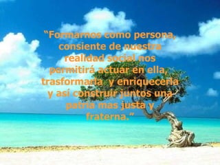 “ Formarnos como persona, consiente de nuestra realidad social nos permitirá actuar en ella,  trasformarla  y enriquecerla y así construir juntos una patria mas justa y fraterna.” 
