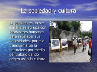 La sociedad y cultura La persona es un ser social y se agrupa con otros seres humanos para satisfacer sus necesidades, por ello transformaron la naturaleza por medio del trabajo dando origen así a la cultura  