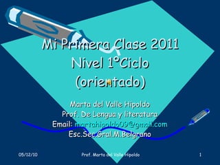 Mi Primera Clase 2011 Nivel 1ºCiclo (orientado) Marta del Valle Hipoldo Prof. De Lengua y literatura Email:  [email_address] Esc.Sec.Gral.M.Belgrano 