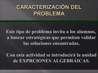 Este tipo de problema invita a los alumnos,  a buscar estratégicas que permitan validar las soluciones encontradas. Con esta actividad se introducirá la unidad de EXPRCIONES ALGEBRÁICAS. 