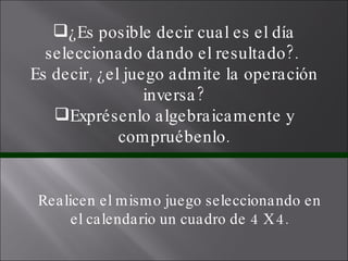 ¿Es posible decir cual es el día seleccionado dando el resultado?.  Es decir, ¿el juego admite la operación inversa? Exprésenlo algebraicamente y compruébenlo. Realicen el mismo juego seleccionando en el calendario un cuadro de 4 X 4. 