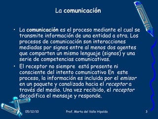 La  comunicación La  comunicación  es el proceso mediante el cual se transmite información de una entidad a otra. Los procesos de comunicación son interacciones mediadas por signos entre al menos dos agentes que comparten un mismo lenguaje (signos) y una serie de competencias comunicativas. El receptor no siempre  está presente ni consciente del intento comunicativo En  este proceso, la información es incluida por el  emisor  en un paquete y canalizada hacia el  receptor  a través del medio. Una vez recibido, el  receptor  decodifica el mensaje y responde. 