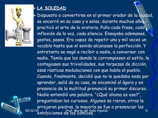LA SOLEDAD Dispuesto a convertirse en el primer orador de la ciudad, se encerró en su casa y a solas, durante muchos años, practicó el arte de la oratoria. Pulía cada frase, cada inflexión de la voz, cada silencio. Ensayaba ademanes, gestos, pasos. Era capaz de repetir una y mil veces un vocablo hasta que el sonido alcanzase la perfección. Y entretanto se negó a recibir a nadie, a conversar con nadie. Temía que los demás le corrompiesen el estilo, le contagiasen sus trivialidades, sus torpezas de dicción, esas rústicas modulaciones con que habla el pueblo. Cuando, finalmente, decidió que no le quedaba nada por aprender, salió de su casa, se encaminó al ágora y en presencia de la multitud pronunció su primer discurso. Nadie entendió una palabra. “¿Qué idioma es ese?”, preguntaban los curiosos. Algunos se rieron, otros le arrojaron piedras, la mayoría se fue a presenciar las exhibiciones de los cómicos.  Autor:  Marco Denevi. 