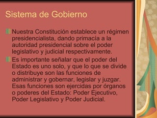 Sistema de Gobierno Nuestra Constitución establece un régimen presidencialista, dando primacía a la autoridad presidencial sobre el poder legislativo y judicial respectivamente.  Es importante señalar que el poder del Estado es uno solo, y que lo que se divide o distribuye son las funciones de administrar y gobernar, legislar y juzgar. Esas funciones son ejercidas por órganos o poderes del Estado: Poder Ejecutivo, Poder Legislativo y Poder Judicial. 