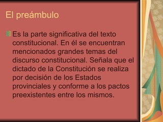 El preámbulo Es la parte significativa del texto constitucional. En él se encuentran mencionados grandes temas del discurso constitucional. Señala que el dictado de la Constitución se realiza por decisión de los Estados provinciales y conforme a los pactos preexistentes entre los mismos.  