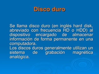 Disco duro Se llama disco duro (en inglés hard disk, abreviado con frecuencia HD o HDD) al dispositivo encargado de almacenar información de forma permanente en una computadora. Los discos duros generalmente utilizan un sistema de grabación magnética analógica. 
