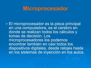 Microprocesador El microprocesador es la pieza principal en una computadora, es el cerebro en donde se realizan todos los cálculos y tomas de decisión. Los microprocesadores los podemos encontrar también en casi todos los dispositivos digitales, desde relojes hasta en los sistemas de inyección en los autos.   