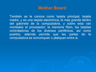 Mother Board También se le conoce como tarjeta principal, tarjeta madre, y es una tarjeta electrónica, la mas grande dentro del gabinete de la computadora, y sobre esta van montados el procesador, la memoria Ram, las tarjetas controladoras de los diversos periféricos, así como puertos, además permite que las partes de la computadora se comuniquen o platiquen entre si. 