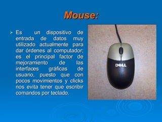 Mouse: Es  un dispositivo de entrada de datos muy utilizado actualmente para dar órdenes al computador; es el principal factor de mejoramiento de las interfaces gráficas de usuario, puesto que con pocos movimientos y clicks nos evita tener que escribir comandos por teclado. 