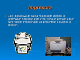Impresora Este  dispositivo de salida nos permite imprimir la información necesaria para evitar verla en pantalla o bien para hacerla transportable y/o presentarla a quienes la soliciten. 
