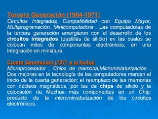 Tercera Generación (1964-1971)   Circuitos Integrados, Compatibilidad con Equipo Mayor, Multiprogramación, Minicomputadora  . Las computadoras de la tercera generación emergieron con el desarrollo de los  circuitos integrados  (pastillas de silicio) en las cuales se colocan miles de componentes electrónicos, en una integración en miniatura. Cuarta Generación (1971 a la fecha)   Microprocesador , Chips de memoria,Microminiaturización  . Dos mejoras en la tecnología de las computadoras marcan el inicio de la cuarta generación: el reemplazo de las memorias con núcleos magnéticos, por las de  chips  de silicio y la colocación de Muchos más componentes en un Chip: producto de la microminiaturización de los circuitos electrónicos.  