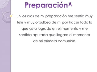Preparación^En los días de mi preparación me sentía muy feliz y muy orgullosa de mi por hacer todo lo que avía logrado en el momento y me sentida apurada que llegara el momento de mi primera comunión. 