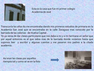Esta es la casa que fue mi primer colegio
                             Academia de José




Transcurría los años 60 me encontraba dando mis primeros estudios de primaria en la
Academia San José que se encontraba en la calle Zaragoza mas conocido por la
barriada de las colonias de Huelva Capital .
Yo ya venia de dar clases particulares que nos daba a mi y a mi hermana un señor que
por aquel entonces es el que sabia mas de la barriada donde vivíamos hasta que
supimos leer y escribir y algunas cuentas y me pasaron mis padres a la citada
academia.



  Así eran las clases por aquellos
  tiempos tal y como se ve en la foto
 