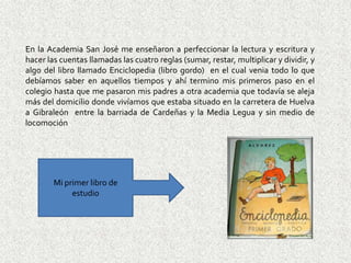 En la Academia San José me enseñaron a perfeccionar la lectura y escritura y
hacer las cuentas llamadas las cuatro reglas (sumar, restar, multiplicar y dividir, y
algo del libro llamado Enciclopedia (libro gordo) en el cual venia todo lo que
debíamos saber en aquellos tiempos y ahí termino mis primeros paso en el
colegio hasta que me pasaron mis padres a otra academia que todavía se aleja
más del domicilio donde vivíamos que estaba situado en la carretera de Huelva
a Gibraleón entre la barriada de Cardeñas y la Media Legua y sin medio de
locomoción




        Mi primer libro de
             estudio
 