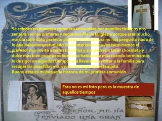 Se celebro en domingo como era costumbre por aquellos tiempos nos
sentaran en las primeras y segundas fila de la Iglesia porque eras mucho
ese día salió doto perfecto porque al final el cura no nos pregunto nada de
lo que habíamos estudiado en el catecismo una vez terminamos el
profesor nos invito a todos los niños y sus padres a tocar chocolate y
dulce mas bien poco pero bueno no había para mas cuando terminamos
lo de rigor en aquellos tiempos era llevarnos a visitar a la familia para
recoger las pesetillas y su vez se entrega una estampita.
Bueno esta es mi pequeña historia de mi primera comunión


                          Esta no es mi foto pero es la muestra de
                          aquellos tiempos
 