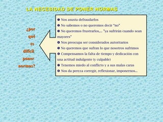 LA NECESIDAD DE PONER NORMAS
 Nos asusta defraudarlos

¿por
qué
es
difícil
poner
normas?

 No sabemos o no queremos decir “no”
 No queremos frustrarlos,... ”ya sufrirán cuando sean
mayores”
 Nos preocupa ser considerados autoritarios
 No queremos que sufran lo que nosotros sufrimos
 Compensamos la falta de tiempo y dedicación con
una actitud indulgente (y culpable)
 Tenemos miedo al conflicto y a sus malas caras
 Nos da pereza corregir, reflexionar, imponernos...

 