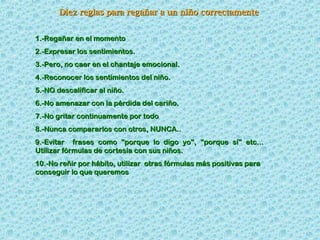 Diez reglas para regañar a un niño correctamente
1.-Regañar en el momento
2.-Expresar los sentimientos.
3.-Pero, no caer en el chantaje emocional.
4.-Reconocer los sentimientos del niño.
5.-NO descalificar al niño.
6.-No amenazar con la pérdida del cariño.
7.-No gritar continuamente por todo
8.-Nunca compararlos con otros, NUNCA..
9.-Evitar frases como "porque lo digo yo", "porque sí" etc...
Utilizar fórmulas de cortesía con sus niños.
10.-No reñir por hábito, utilizar otras fórmulas más positivas para
conseguir lo que queremos

 