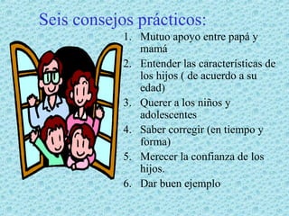 Seis consejos prácticos:
1. Mutuo apoyo entre papá y
mamá
2. Entender las características de
los hijos ( de acuerdo a su
edad)
3. Querer a los niños y
adolescentes
4. Saber corregir (en tiempo y
forma)
5. Merecer la confianza de los
hijos.
6. Dar buen ejemplo

 
