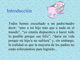 Introducción
Todos hemos escuchado a un padre/madre
decir: “amo a mi hijo más que a nada en el
mundo”, “yo estaría dispuesto/a a hacer todo
lo posible porque sea feliz”, “daría mi vida
porque mi hijo/a no sufriera” y, sin embargo,
la realidad es que la mayoría de los padres no
están esforzándose para lograrlo...

 