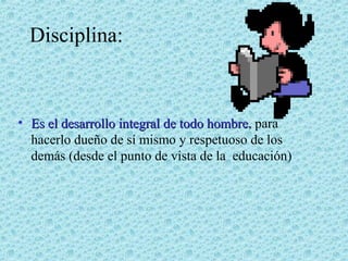 Disciplina:

• Es el desarrollo integral de todo hombre, para
hombre
hacerlo dueño de sí mismo y respetuoso de los
demás (desde el punto de vista de la educación)

 