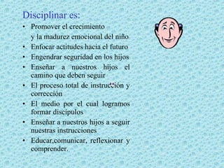 Disciplinar es:
• Promover el crecimiento
y la madurez emocional del niño
• Enfocar actitudes hacia el futuro
• Engendrar seguridad en los hijos
• Enseñar a nuestros hijos el
camino que deben seguir
• El proceso total de instrucción y
corrección
• El medio por el cual logramos
formar discípulos
• Enseñar a nuestros hijos a seguir
nuestras instrucciones
• Educar,comunicar, reflexionar y
comprender.

 