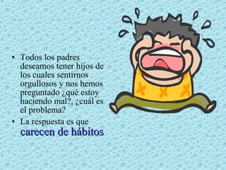 • Todos los padres
deseamos tener hijos de
los cuales sentirnos
orgullosos y nos hemos
preguntado ¿qué estoy
haciendo mal?, ¿cuál es
el problema?
• La respuesta es que

carecen de hábitos

 