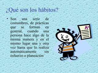 ¿Qué son los hábitos?
• Son una serie de
costumbres, de prácticas
que se forman en
general, cuando una
persona hace algo de la
misma manera y en el
mismo lugar una y otra
vez hasta que lo realiza
automáticamente
sin
esfuerzo o planeación

 