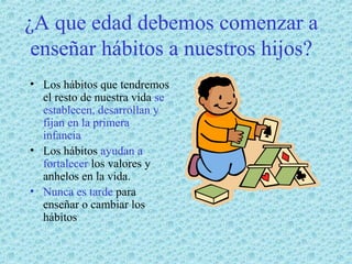 ¿A que edad debemos comenzar a
enseñar hábitos a nuestros hijos?
• Los hábitos que tendremos
el resto de nuestra vida se
establecen, desarrollan y
fijan en la primera
infancia
• Los hábitos ayudan a
fortalecer los valores y
anhelos en la vida.
• Nunca es tarde para
enseñar o cambiar los
hábitos

 