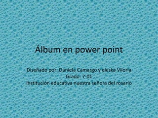 Álbum en power point
Diseñado por: Daniela Camargo y eleska Viloria
Grado: 7-01
Institución educativa nuestra señora del rosario

 