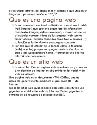 están unidos atreves de conexiones y gracias a que utilizan un
lenguaje o protocolo común, el TCP/IP.

Que es una pagina web
     Es un documento electrónico diseñado para el world wide
      wed (internet) que contiene algún tipo de información
      cono texto, imagen, video, animación, u otros. Una de las
      principales características de las paginas web son los
      hipervínculos- también conocidos como links o enlaces – y
      su función es la de vincular una pagina con otra.
     Por ello que el internet se le conoce como la telaraña
      (web) mundial, porque una pagina web se vincula con
      otra y así sucesivamente hasta ir formando una enorme
      telaraña de documentos.

Que es un sitio web
    Es una colección de paginas web relacionadas y comunes
     a un dominio de internet u subdominio en la world wide
     web en internet.
Una pagina web es un documento HTML/XHTML que es
accesible generalmente mediante el protocolo HTTP de
internet.
Todos los sitios web públicamente accesibles constituyen una
gigantesca worid wide web de información (un gigantesco
entramado de recursos de alcance mundial).
 