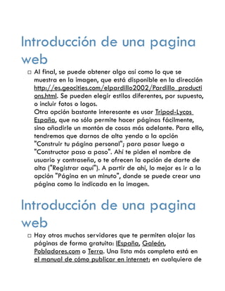 Introducción de una pagina
web
   Al final, se puede obtener algo así como lo que se
    muestra en la imagen, que está disponible en la dirección
    http://es.geocities.com/elpardillo2002/Pardillo_producti
    ons.html. Se pueden elegir estilos diferentes, por supuesto,
    o incluir fotos o logos.
    Otra opción bastante interesante es usar Tripod-Lycos
    España, que no sólo permite hacer páginas fácilmente,
    sino añadirle un montón de cosas más adelante. Para ello,
    tendremos que darnos de alta yendo a la opción
    "Construir tu página personal"; para pasar luego a
    "Constructor paso a paso". Ahí te piden el nombre de
    usuario y contraseña, o te ofrecen la opción de darte de
    alta ("Registrar aquí"). A partir de ahí, lo mejor es ir a la
    opción "Página en un minuto", donde se puede crear una
    página como la indicada en la imagen.


Introducción de una pagina
web
   Hay otros muchos servidores que te permiten alojar las
    páginas de forma gratuita: IEspaña, Galeón,
    Pobladores.com o Terra. Una lista más completa está en
    el manual de cómo publicar en internet; en cualquiera de
 
