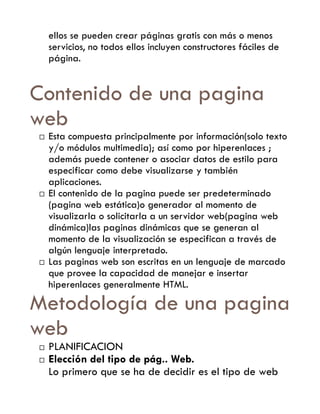 ellos se pueden crear páginas gratis con más o menos
    servicios, no todos ellos incluyen constructores fáciles de
    página.


Contenido de una pagina
web
   Esta compuesta principalmente por información(solo texto
    y/o módulos multimedia); así como por hiperenlaces ;
    además puede contener o asociar datos de estilo para
    especificar como debe visualizarse y también
    aplicaciones.
   El contenido de la pagina puede ser predeterminado
    (pagina web estática)o generador al momento de
    visualizarla o solicitarla a un servidor web(pagina web
    dinámica)las paginas dinámicas que se generan al
    momento de la visualización se especifican a través de
    algún lenguaje interpretado.
   Las paginas web son escritas en un lenguaje de marcado
    que provee la capacidad de manejar e insertar
    hiperenlaces generalmente HTML.

Metodología de una pagina
web
   PLANIFICACION
   Elección del tipo de pág.. Web.
    Lo primero que se ha de decidir es el tipo de web
 