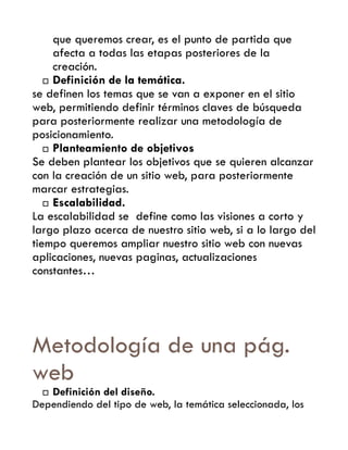 que queremos crear, es el punto de partida que
     afecta a todas las etapas posteriores de la
     creación.
    Definición de la temática.

se definen los temas que se van a exponer en el sitio
web, permitiendo definir términos claves de búsqueda
para posteriormente realizar una metodología de
posicionamiento.
    Planteamiento de objetivos
Se deben plantear los objetivos que se quieren alcanzar
con la creación de un sitio web, para posteriormente
marcar estrategias.
    Escalabilidad.
La escalabilidad se define como las visiones a corto y
largo plazo acerca de nuestro sitio web, si a lo largo del
tiempo queremos ampliar nuestro sitio web con nuevas
aplicaciones, nuevas paginas, actualizaciones
constantes…




Metodología de una pág.
web
  Definición del diseño.
Dependiendo del tipo de web, la temática seleccionada, los
 