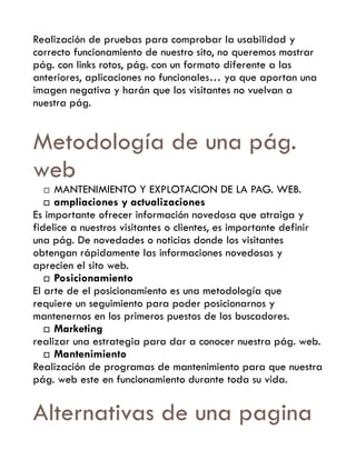 Realización de pruebas para comprobar la usabilidad y
correcto funcionamiento de nuestro sito, no queremos mostrar
pág. con links rotos, pág. con un formato diferente a las
anteriores, aplicaciones no funcionales… ya que aportan una
imagen negativa y harán que los visitantes no vuelvan a
nuestra pág.


Metodología de una pág.
web
    MANTENIMIENTO Y EXPLOTACION DE LA PAG. WEB.
    ampliaciones y actualizaciones
Es importante ofrecer información novedosa que atraiga y
fidelice a nuestros visitantes o clientes, es importante definir
una pág. De novedades o noticias donde los visitantes
obtengan rápidamente las informaciones novedosas y
aprecien el sito web.
    Posicionamiento
El arte de el posicionamiento es una metodología que
requiere un seguimiento para poder posicionarnos y
mantenernos en los primeros puestos de los buscadores.
    Marketing
realizar una estrategia para dar a conocer nuestra pág. web.
    Mantenimiento
Realización de programas de mantenimiento para que nuestra
pág. web este en funcionamiento durante toda su vida.


Alternativas de una pagina
 