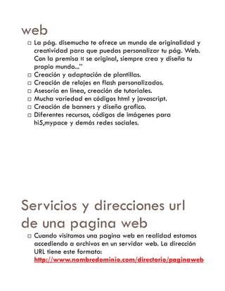 web
    La pág. disemucho te ofrece un mundo de originalidad y
     creatividad para que puedas personalizar tu pág. Web.
     Con la premisa « se original, siempre crea y diseña tu
     propio mundo...’’
    Creación y adaptación de plantillas.
    Creación de relojes en flash personalizados.
    Asesoría en línea, creación de tutoriales.
    Mucha variedad en códigos html y javascript.
    Creación de banners y diseño grafico.
    Diferentes recursos, códigos de imágenes para
     hi5,mypace y demás redes sociales.




Servicios y direcciones url
de una pagina web
    Cuando visitamos una pagina web en realidad estamos
     accediendo a archivos en un servidor web. La dirección
     URL tiene este formato:
     http://www.nombredominio.com/directorio/paginaweb
 