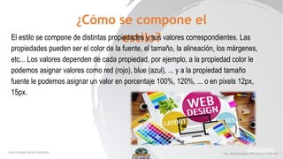 ¿Cómo se compone el
estilo?
El estilo se compone de distintas propiedades y sus valores correspondientes. Las
propiedades pueden ser el color de la fuente, el tamaño, la alineación, los márgenes,
etc... Los valores dependen de cada propiedad, por ejemplo, a la propiedad color le
podemos asignar valores como red (rojo), blue (azul), ... y a la propiedad tamaño
fuente le podemos asignar un valor en porcentaje 100%, 120%, ... o en pixels 12px,
15px.
 