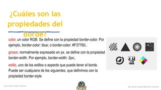 ¿Cuáles son las
propiedades del
borde?
color, un color RGB. Se define con la propiedad border-color. Por
ejemplo, border-color: blue; o border-color: #F37760;.
grosor, normalmente expresado en px. se define con la propiedad
border-width. Por ejemplo, border-width: 2px;.
estilo, uno de los estilos o aspecto que puede tener el borde.
Puede ser cualquiera de los siguientes, que definimos con la
propiedad border-style
 