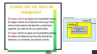 ¿Cuáles son los tipos de
márgenes?
El margen externo se regula con la propiedad margen.
El margen exterior es la distancia mínima que habrá
entre el borde exterior del elemento y el elemento
siguiente, por cada uno de sus cuatros lados.
El margen interno se regula con la propiedad padding.
Se refiere a la distancia que hay ente el borde del
elemento y su contenido, por ejemplo, el texto.
 