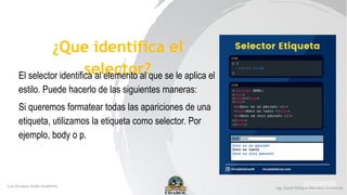 ¿Que identifica el
selector?
El selector identifica al elemento al que se le aplica el
estilo. Puede hacerlo de las siguientes maneras:
Si queremos formatear todas las apariciones de una
etiqueta, utilizamos la etiqueta como selector. Por
ejemplo, body o p.
 