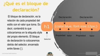 ¿Qué es el bloque de
declaración?
El bloque de declaración, es la
relación de cada propiedad del
estilo con el valor que toma. Es
decir, contendrá lo que
colocaríamos en la etiqueta style
del propio elemento. El bloque
de declaración lo colocaremos
detrás del selector, encerrado
entre llaves { }.
 