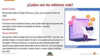 ¿Cuáles son los editores web?
Editores de texto.
Nos permiten editar el código fuente puro y duro, como puede ser el bloc de
notas.
Editores de HTML.
Funcionan como los editores de texto, pero pueden tener algunas opciones más
avanzadas. Como mostrar las etiquetas de colores, o cerrarlas
automáticamente.
Editores WYSIWYG.
Nos permiten editar el código fuente como los editores de HTML. Y por otro, nos
permiten trabajar en vista de diseño. Es decir, ver la página como se vería en un
navegador mientras la editamos. La mayoría de estos editores suelen tener
opciones para realizar tareas adicionales de forma más fácil, como, por ejemplo,
crear elementos de un formulario, insertar menús, e incluso código JavaScript
tipo AJAX.
 