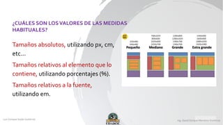 Tamaños absolutos, utilizando px, cm,
etc...
Tamaños relativos al elemento que lo
contiene, utilizando porcentajes (%).
Tamaños relativos a la fuente,
utilizando em.
¿CUÁLES SON LOSVALORES DE LAS MEDIDAS
HABITUALES?
 